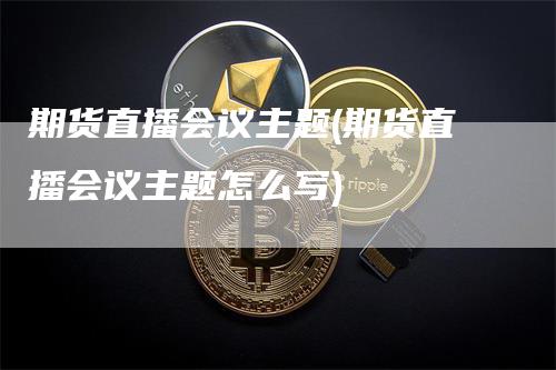 期货直播会议主题(期货直播会议主题怎么写)-领航期货