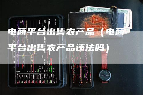 电商平台出售农产品（电商平台出售农产品违法吗）-领航期货