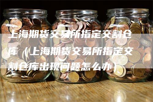 上海期货交易所指定交割仓库（上海期货交易所指定交割仓库出现问题怎么办）-领航期货