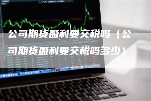 公司期货盈利要交税吗（公司期货盈利要交税吗多少）-领航期货