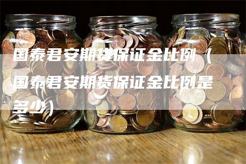 国泰君安期货保证金比例（国泰君安期货保证金比例是多少）-领航期货