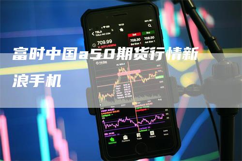 富时中国a50期货行情新浪手机-领航期货