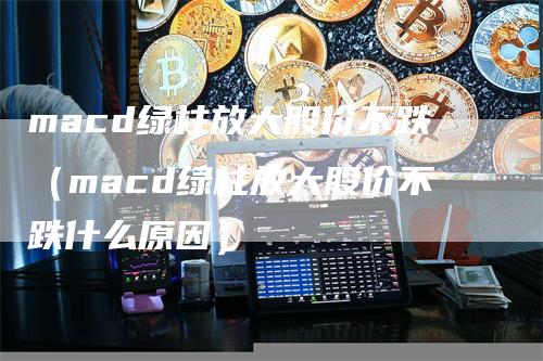 macd绿柱放大股价不跌（macd绿柱放大股价不跌什么原因）-领航期货