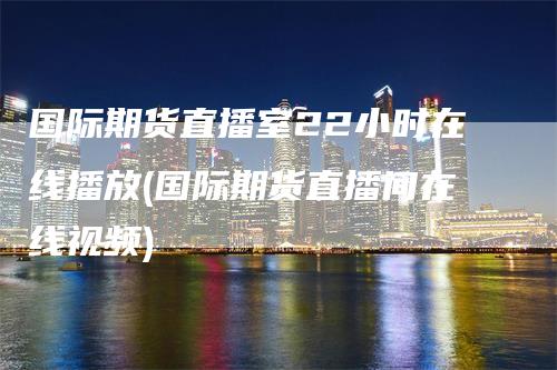 国际期货直播室22小时在线播放(国际期货直播间在线视频)-领航期货