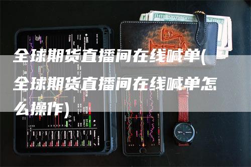 全球期货直播间在线喊单(全球期货直播间在线喊单怎么操作)