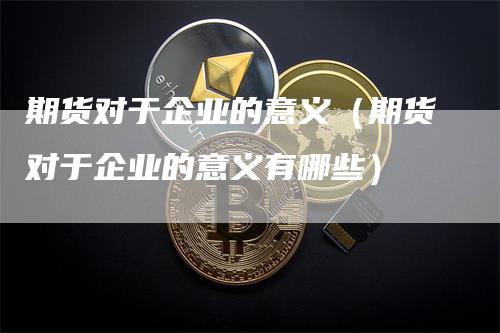 期货对于企业的意义（期货对于企业的意义有哪些）-领航期货