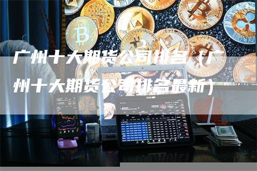 广州十大期货公司排名（广州十大期货公司排名最新）-领航期货