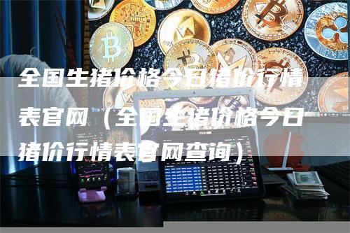 全国生猪价格今日猪价行情表官网（全国生猪价格今日猪价行情表官网查询）-领航期货