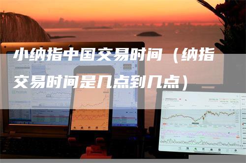 小纳指中国交易时间（纳指交易时间是几点到几点）-领航期货