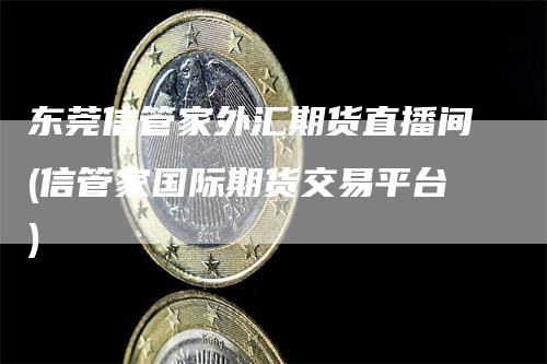 东莞信管家外汇期货直播间(信管家国际期货交易平台)-领航期货