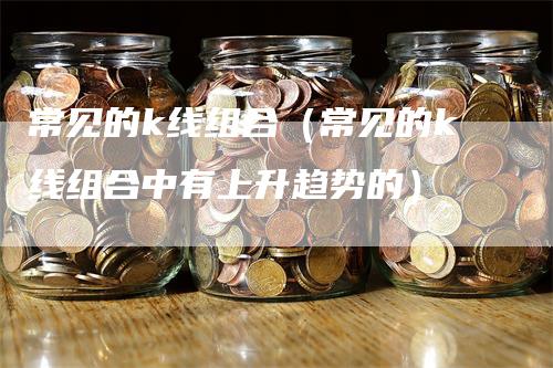 常见的k线组合（常见的k线组合中有上升趋势的）-领航期货