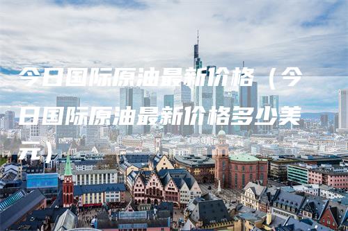 今日国际原油最新价格（今日国际原油最新价格多少美元）-领航期货