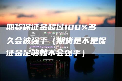 期货保证金超过100%多久会被强平（期货是不是保证金足够就不会强平）-领航期货