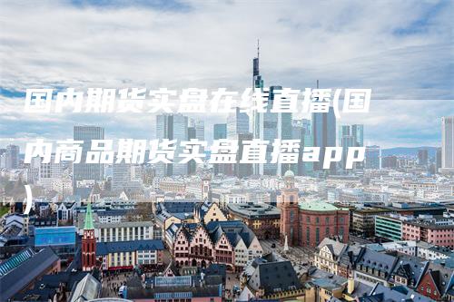 国内期货实盘在线直播(国内商品期货实盘直播app)