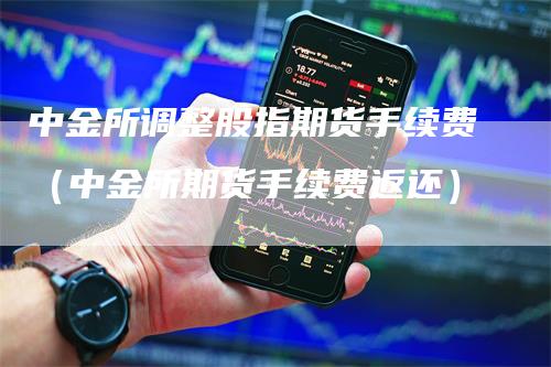 中金所调整股指期货手续费（中金所期货手续费返还）-领航期货