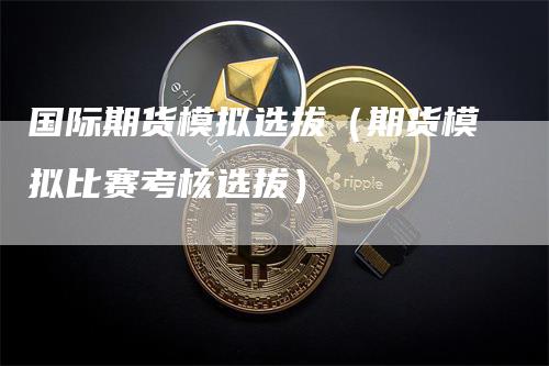 国际期货模拟选拔（期货模拟比赛考核选拔）-领航期货