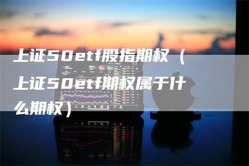 上证50etf股指期权（上证50etf期权属于什么期权）-领航期货