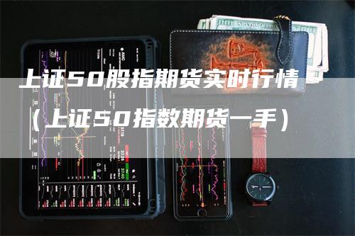 上证50股指期货实时行情（上证50指数期货一手）-领航期货