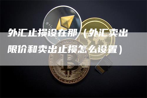 外汇止损设在那（外汇卖出限价和卖出止损怎么设置）-领航期货