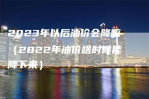 2023年以后油价会降嘛（2022年油价啥时候能降下来）