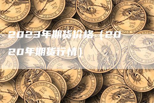 2023年期货价格（2020年期货行情）-领航期货