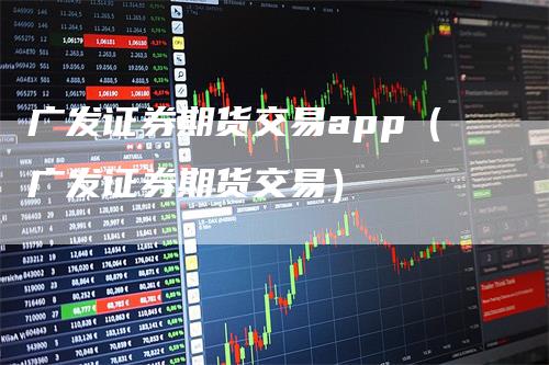 广发证券期货交易app（广发证券期货交易）-领航期货