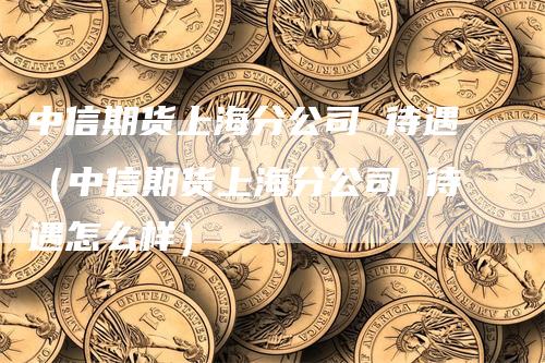 中信期货上海分公司 待遇（中信期货上海分公司 待遇怎么样）-领航期货