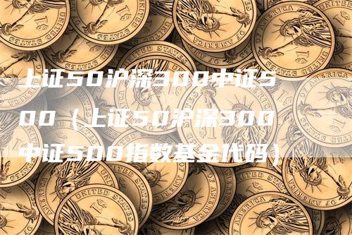 上证50沪深300中证500（上证50沪深300中证500指数基金代码）-领航期货