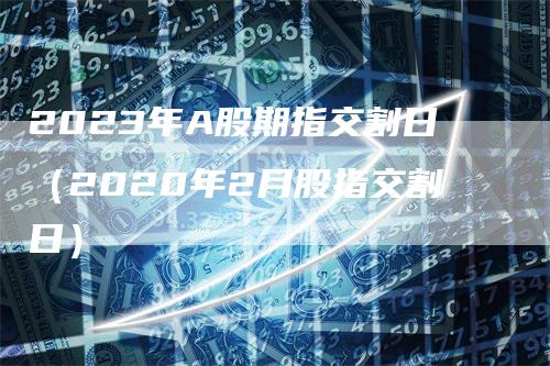 2023年A股期指交割日（2020年2月股指交割日）-领航期货