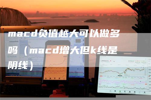 macd负值越大可以做多吗（macd增大但k线是阴线）-领航期货