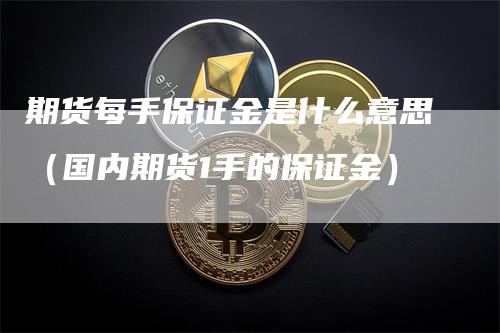 期货每手保证金是什么意思（国内期货1手的保证金）-领航期货