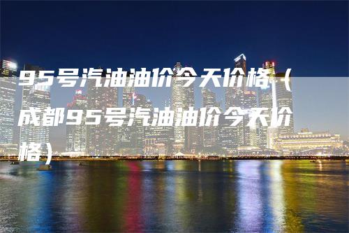 95号汽油油价今天价格（成都95号汽油油价今天价格）