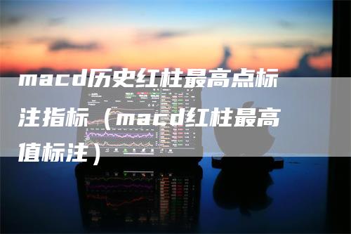 macd历史红柱最高点标注指标（macd红柱最高值标注）-领航期货