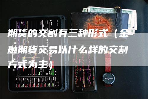 期货的交割有三种形式（金融期货交易以什么样的交割方式为主）-领航期货