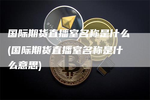 国际期货直播室名称是什么(国际期货直播室名称是什么意思)-领航期货