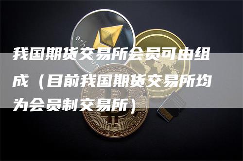 我国期货交易所会员可由组成（目前我国期货交易所均为会员制交易所）-领航期货