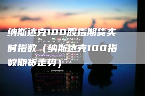 纳斯达克100股指期货实时指数（纳斯达克100指数期货走势）-领航期货