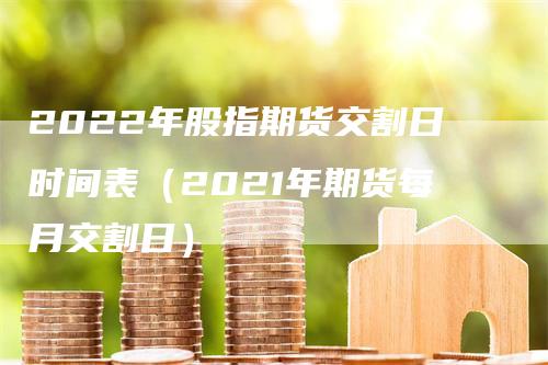 2022年股指期货交割日时间表（2021年期货每月交割日）-领航期货