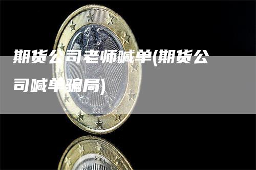 期货公司老师喊单(期货公司喊单骗局)-领航期货