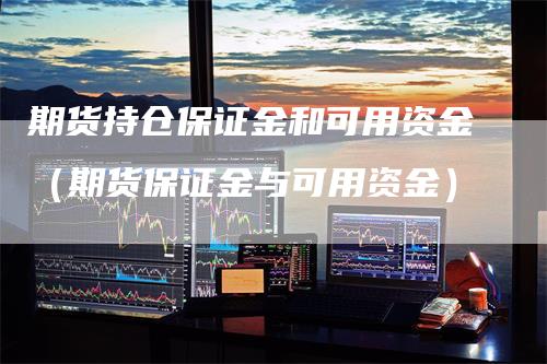 期货持仓保证金和可用资金（期货保证金与可用资金）-领航期货