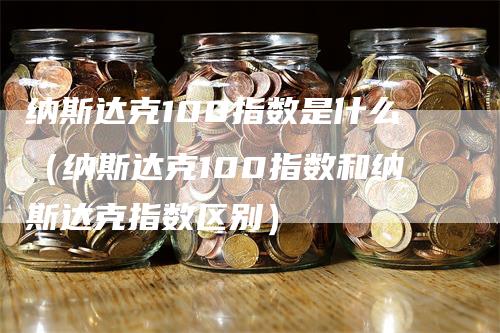 纳斯达克100指数是什么（纳斯达克100指数和纳斯达克指数区别）-领航期货