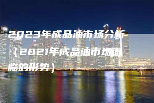 2023年成品油市场分析（2021年成品油市场面临的形势）-领航期货