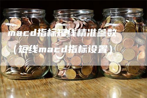 macd指标短线精准参数（短线macd指标设置）-领航期货