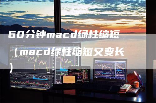 60分钟macd绿柱缩短（macd绿柱缩短又变长）-领航期货