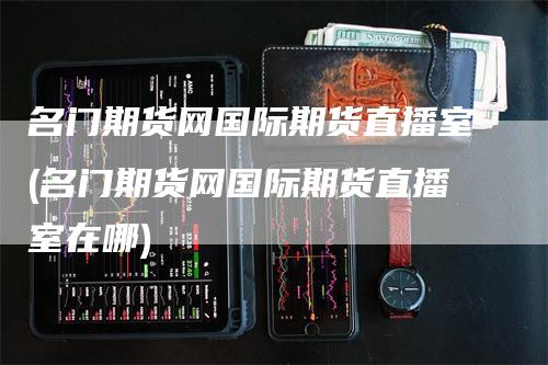 名门期货网国际期货直播室(名门期货网国际期货直播室在哪)-领航期货