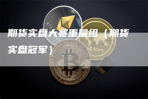 期货实盘大赛重量组（期货实盘冠军）-领航期货