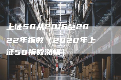 上证50从2016至2022年指数（2020年上证50指数涨幅）