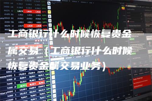 工商银行什么时候恢复贵金属交易（工商银行什么时候恢复贵金属交易业务）-领航期货