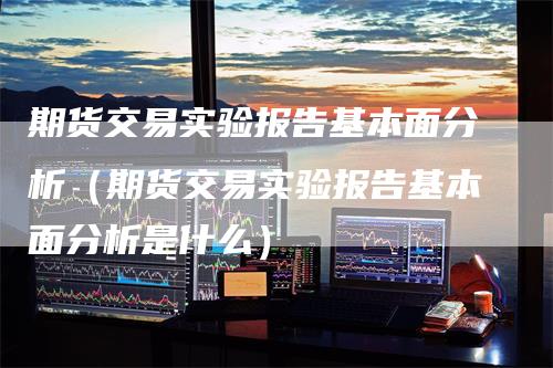 期货交易实验报告基本面分析（期货交易实验报告基本面分析是什么）-领航期货