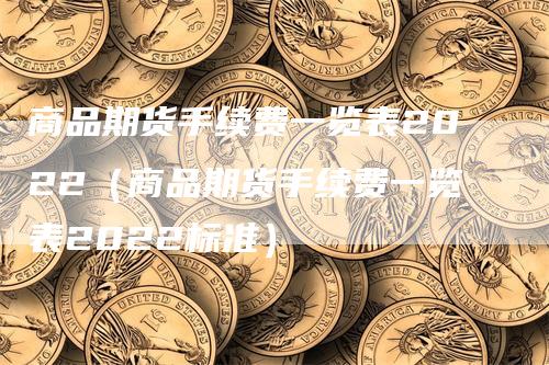 商品期货手续费一览表2022（商品期货手续费一览表2022标准）